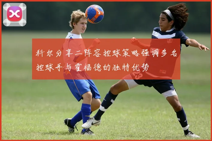 科尔分享二阵容控球策略强调多名控球手与霍福德的独特优势