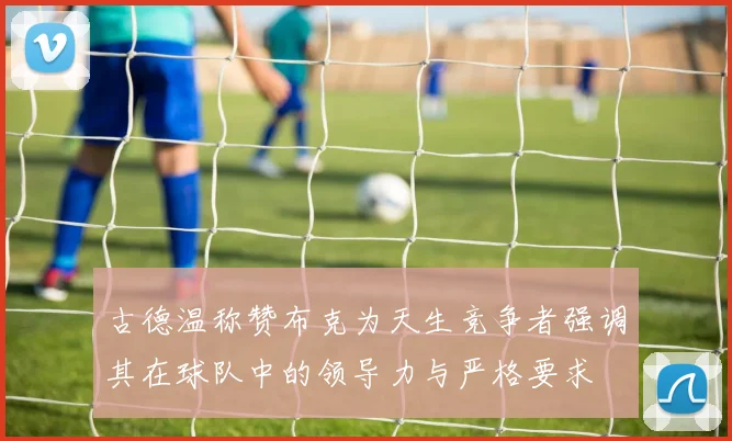 古德温称赞布克为天生竞争者强调其在球队中的领导力与严格要求