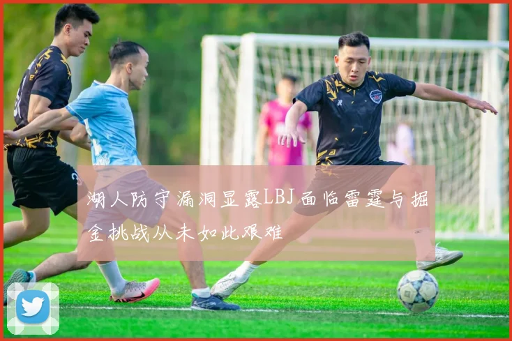 湖人防守漏洞显露LBJ面临雷霆与掘金挑战从未如此艰难