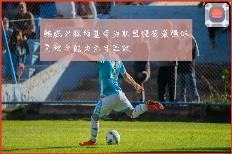鲍威尔称约基奇为联盟现役最强球员综合能力无可匹敌