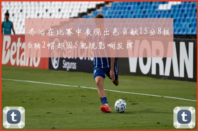 乔治在比赛中表现出色贡献15分8板6助2帽却因5犯规影响发挥