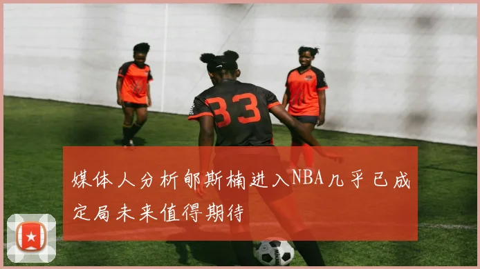 媒体人分析郇斯楠进入NBA几乎已成定局未来值得期待