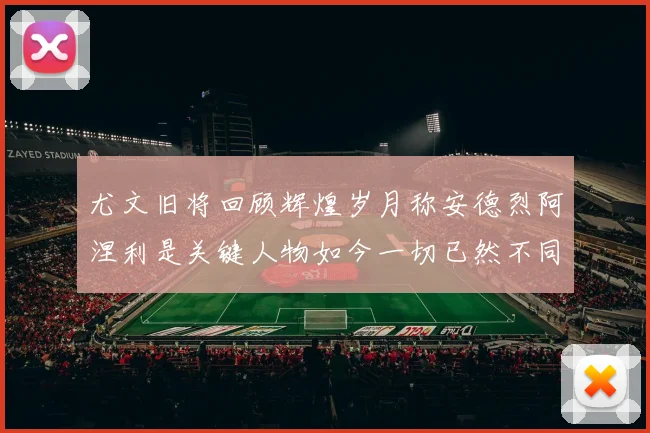 尤文旧将回顾辉煌岁月称安德烈阿涅利是关键人物如今一切已然不同