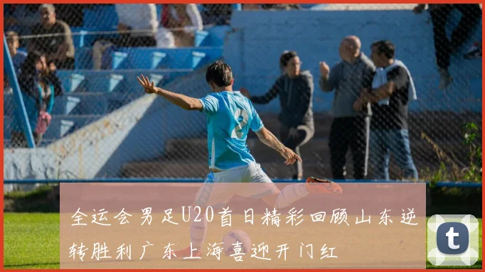 全运会男足U20首日精彩回顾山东逆转胜利广东上海喜迎开门红