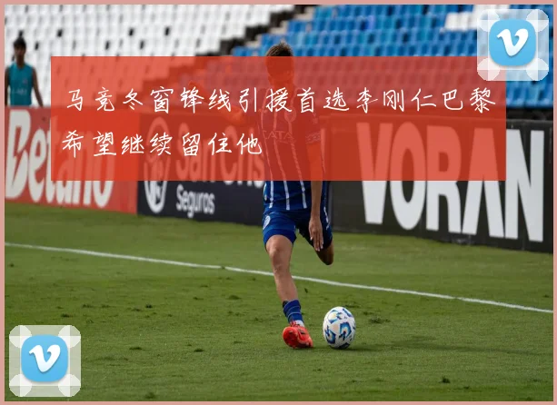 马竞冬窗锋线引援首选李刚仁巴黎希望继续留住他