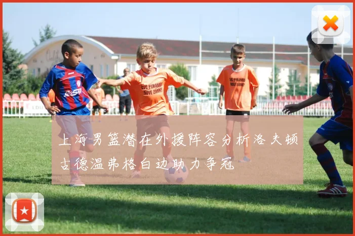 上海男篮潜在外援阵容分析洛夫顿古德温弗格白边助力争冠
