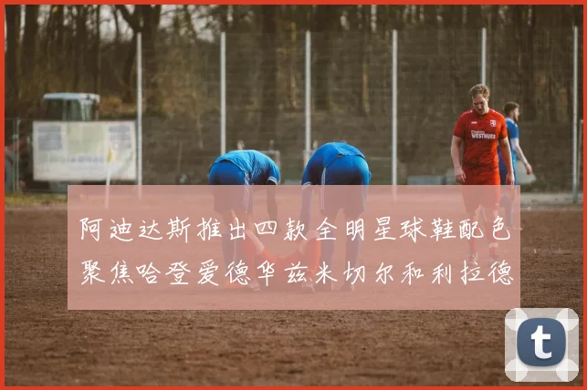 阿迪达斯推出四款全明星球鞋配色聚焦哈登爱德华兹米切尔和利拉德
