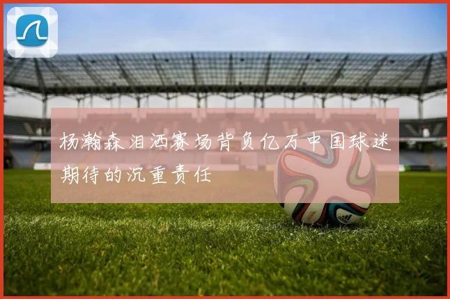 杨瀚森泪洒赛场背负亿万中国球迷期待的沉重责任