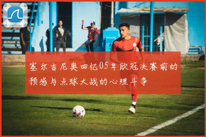 塞尔吉尼奥回忆05年欧冠决赛前的预感与点球大战的心理斗争