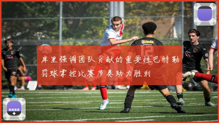 库里强调团队贡献的重要性巴特勒罚球掌控比赛节奏助力胜利