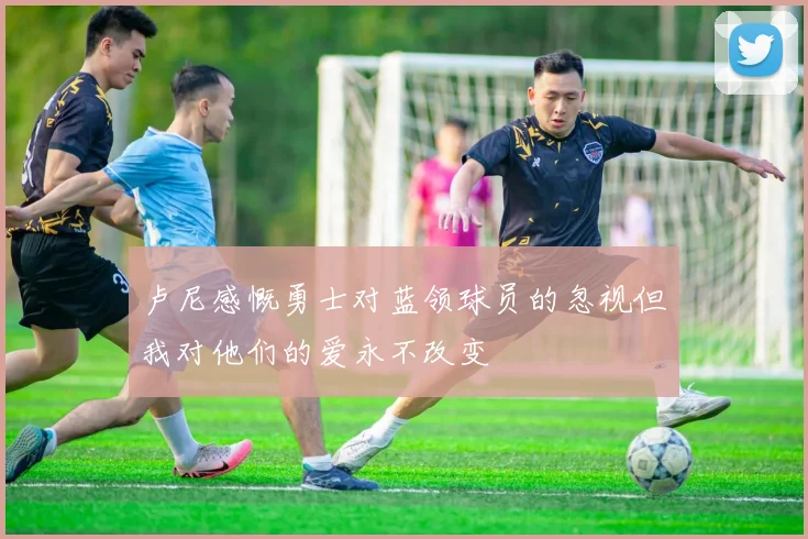 卢尼感慨勇士对蓝领球员的忽视但我对他们的爱永不改变