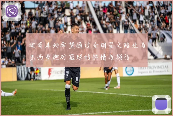 埃奇库姆希望通过全明星之路让马克西重燃对篮球的热情与期待
