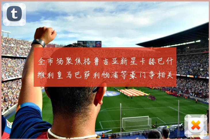 全市场聚焦格鲁吉亚新星卡赫巴什维利皇马巴萨利物浦等豪门争相关注