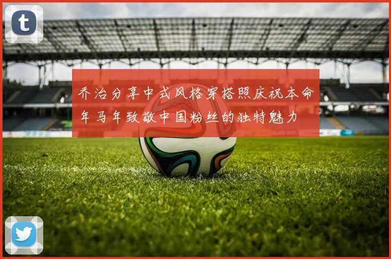 乔治分享中式风格穿搭照庆祝本命年马年致敬中国粉丝的独特魅力