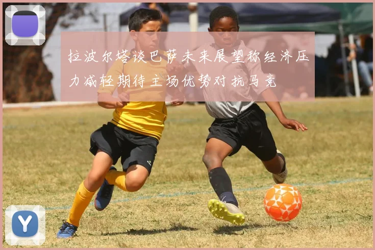 拉波尔塔谈巴萨未来展望称经济压力减轻期待主场优势对抗马竞