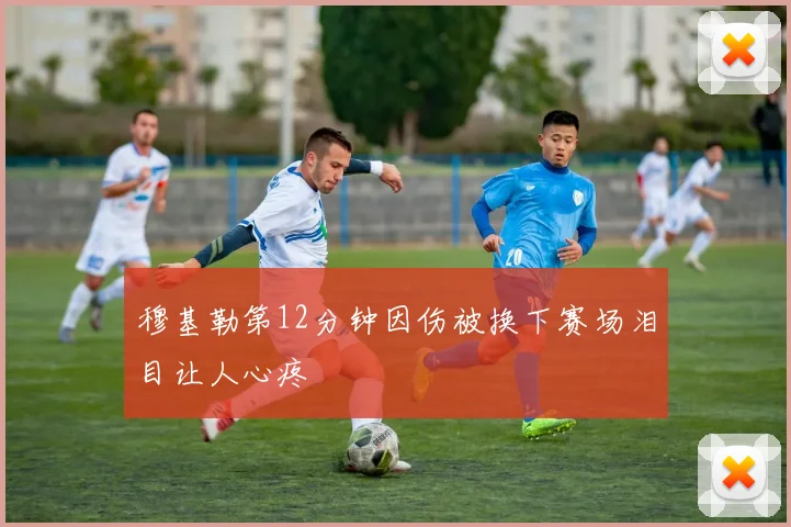 穆基勒第12分钟因伤被换下赛场泪目让人心疼