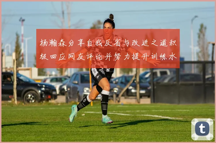 杨瀚森分享自我反省与改进之道积极回应网友评论并努力提升训练水平