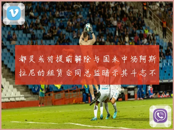 都灵或将提前解除与国米中场阿斯拉尼的租赁合同总监暗示其斗志不足