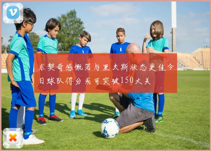 东契奇感慨若与里夫斯状态更佳今日球队得分或可突破150大关