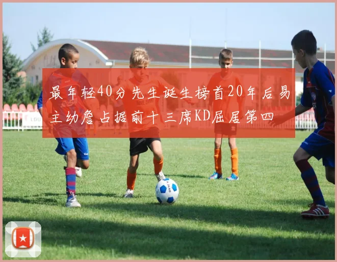 最年轻40分先生诞生榜首20年后易主幼詹占据前十三席KD屈居第四