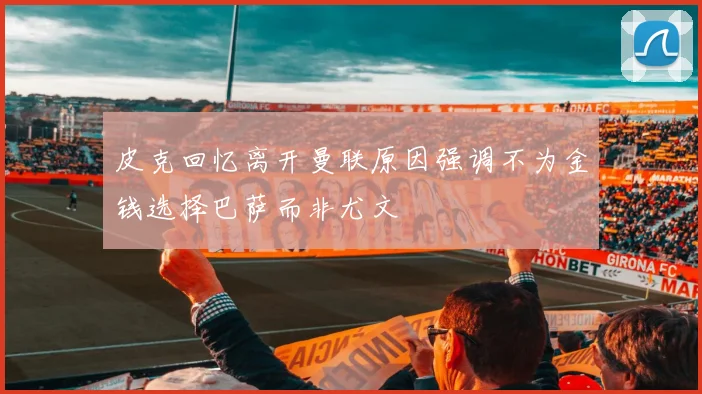 皮克回忆离开曼联原因强调不为金钱选择巴萨而非尤文