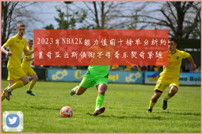 2023年NBA2K能力值前十榜单分析约基奇亚当斯领衔字母哥东契奇紧随其后