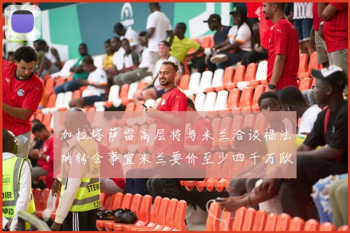 加拉塔萨雷高层将与米兰洽谈福法纳转会事宜米兰要价至少四千万欧元