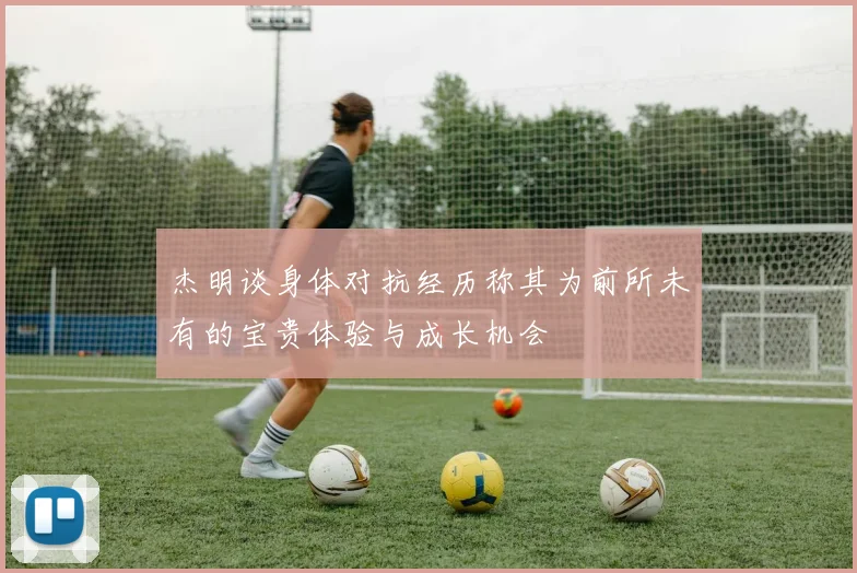 杰明谈身体对抗经历称其为前所未有的宝贵体验与成长机会