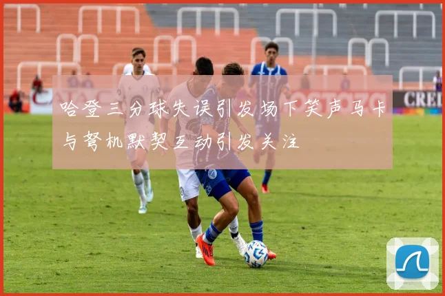 哈登三分球失误引发场下笑声马卡与弩机默契互动引发关注