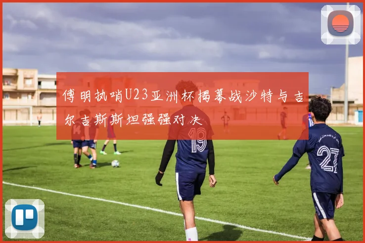 傅明执哨U23亚洲杯揭幕战沙特与吉尔吉斯斯坦强强对决