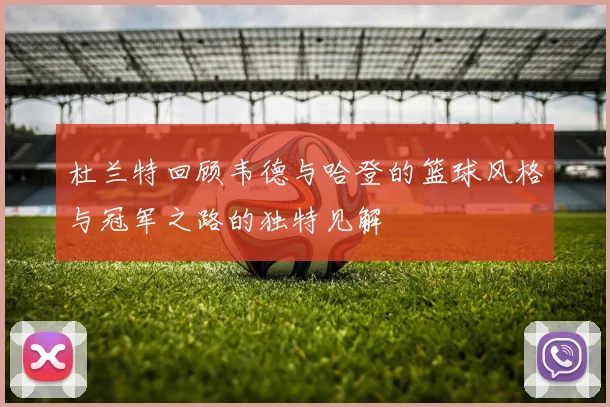 杜兰特回顾韦德与哈登的篮球风格与冠军之路的独特见解