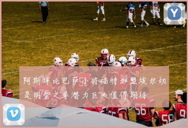 阿斯评论巴萨小将福特加盟埃尔切是明智之举潜力巨大值得期待