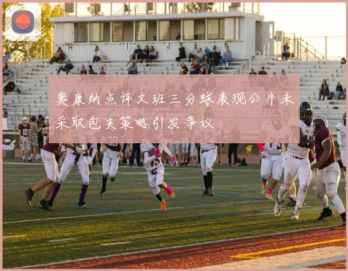 奥康纳点评文班三分球表现公牛未采取包夹策略引发争议