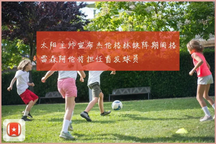 太阳主帅宣布杰伦格林缺阵期间格雷森阿伦将担任首发球员
