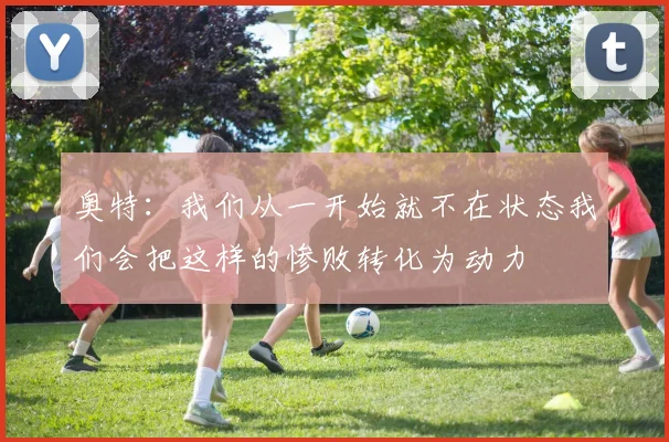 奥特：我们从一开始就不在状态我们会把这样的惨败转化为动力