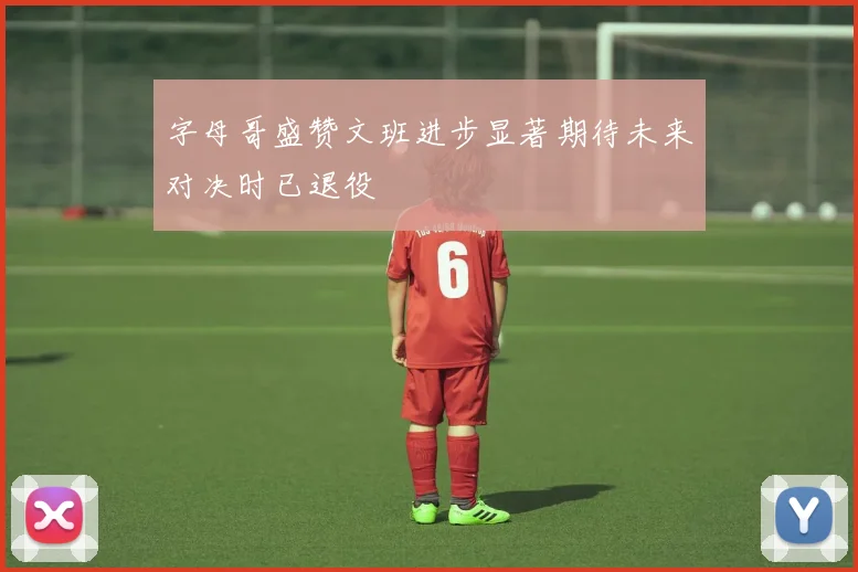 字母哥盛赞文班进步显著期待未来对决时已退役